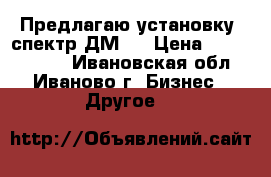 Предлагаю установку *спектр-ДМ2* › Цена ­ 15 000 000 - Ивановская обл., Иваново г. Бизнес » Другое   